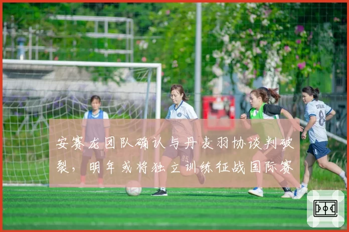 安赛龙团队确认与丹麦羽协谈判破裂，明年或将独立训练征战国际赛事？