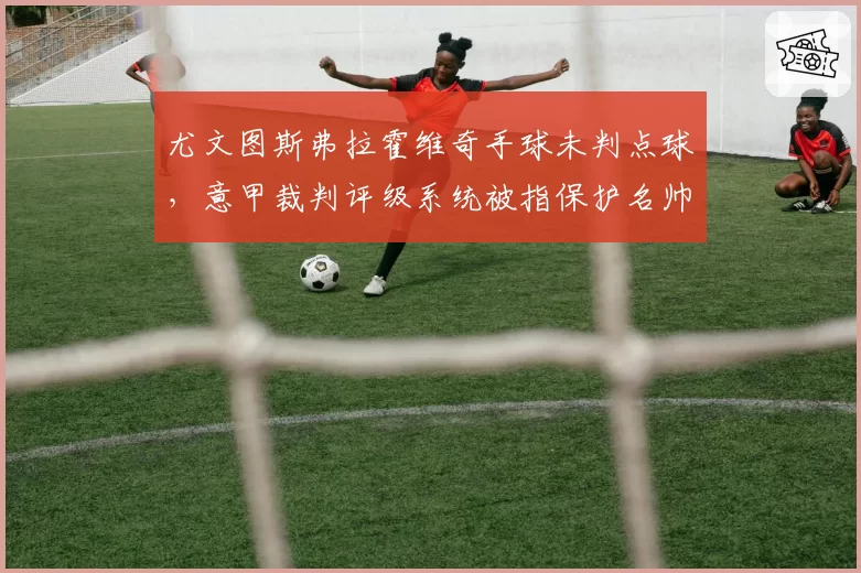 尤文图斯弗拉霍维奇手球未判点球，意甲裁判评级系统被指保护名帅