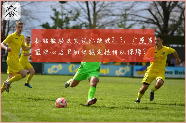 孙铭徽助攻失误比跌破2.5,广厦男篮核心后卫组织稳定性何以保障?
