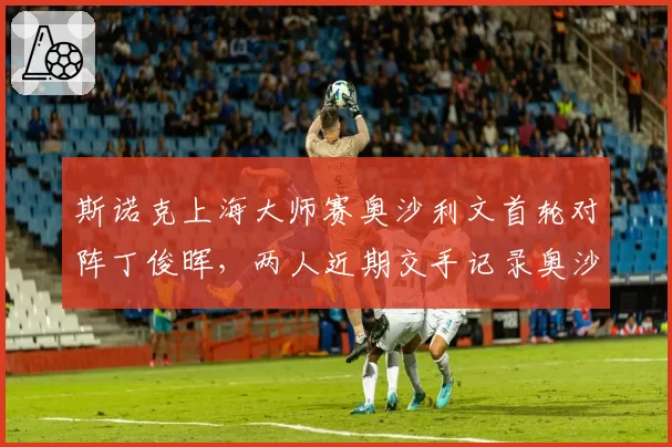 斯诺克上海大师赛奥沙利文首轮对阵丁俊晖,两人近期交手记录奥沙利文4连胜