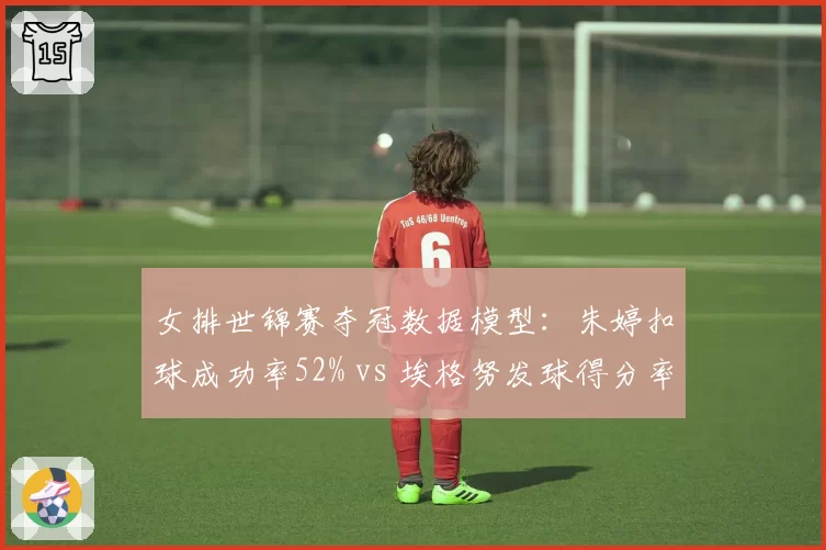 女排世锦赛夺冠数据模型：朱婷扣球成功率52% vs 埃格努发球得分率38%