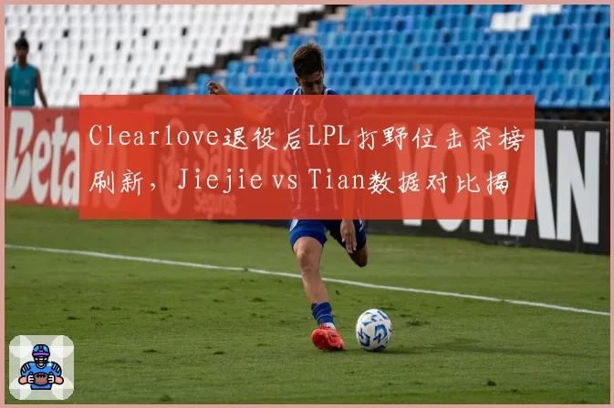 Clearlove退役后LPL打野位击杀榜刷新,Jiejie vs Tian数据对比揭示传承