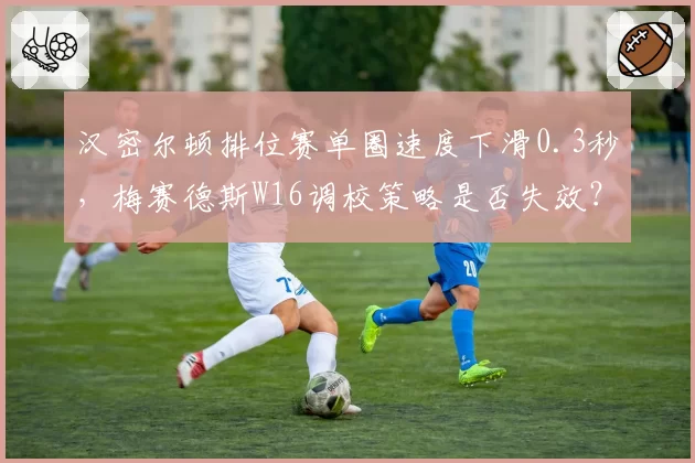 汉密尔顿排位赛单圈速度下滑0.3秒,梅赛德斯W16调校策略是否失效?