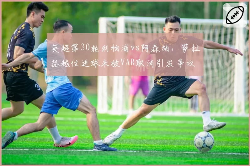 英超第30轮利物浦vs阿森纳，萨拉赫越位进球未被VAR取消引发争议