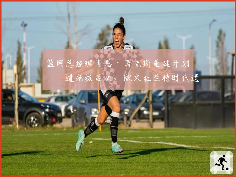 篮网总经理肖恩·马克斯重建计划再遭老板否决，欧文杜兰特时代遗留烂摊子谁来收拾？