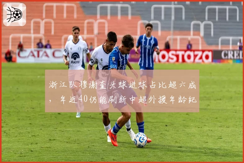 浙江队穆谢奎头球进球占比超六成，年近40仍能刷新中超外援年龄纪录？