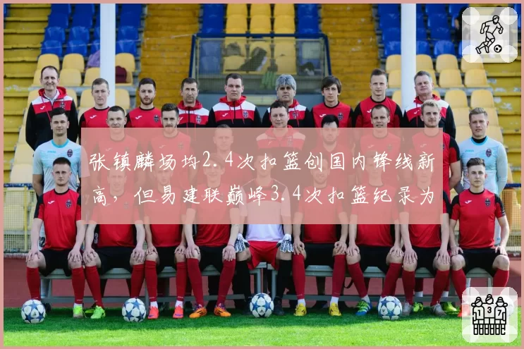 张镇麟场均2.4次扣篮创国内锋线新高,但易建联巅峰3.4次扣篮纪录为何难以触及?