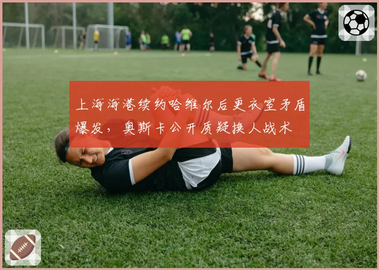 上海海港续约哈维尔后更衣室矛盾爆发，奥斯卡公开质疑换人战术