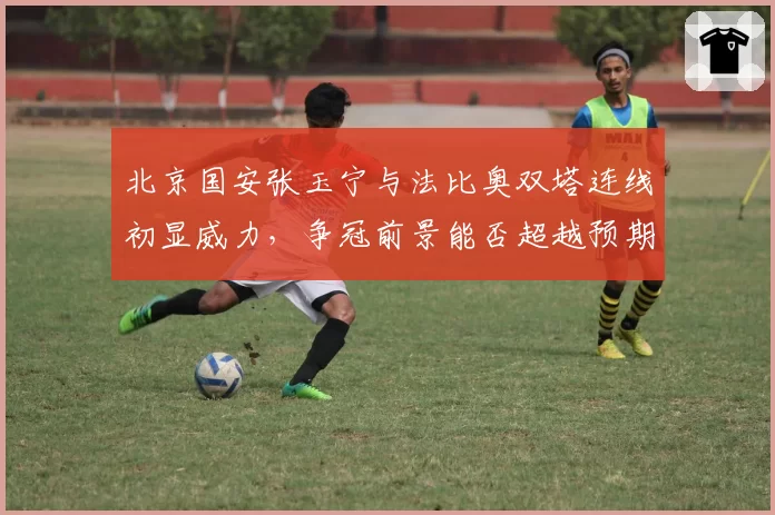 北京国安张玉宁与法比奥双塔连线初显威力，争冠前景能否超越预期？