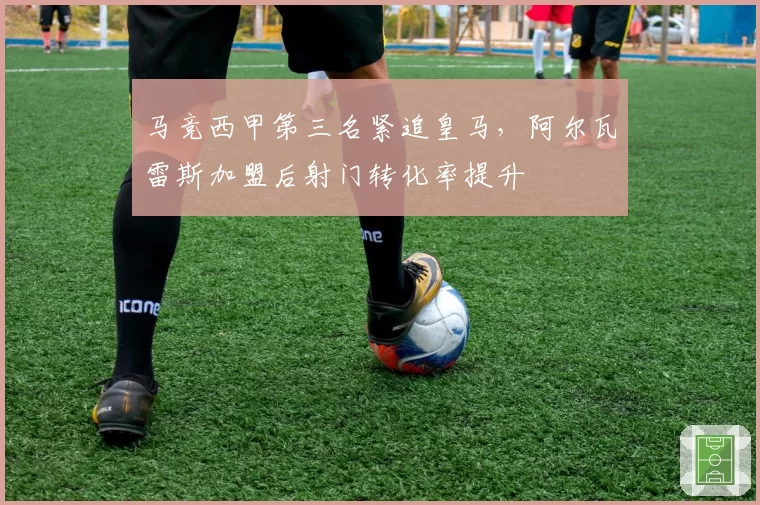 马竞西甲第三名紧追皇马,阿尔瓦雷斯加盟后射门转化率提升