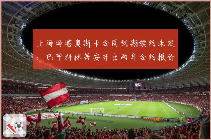 上海海港奥斯卡合同到期续约未定，巴甲科林蒂安开出两年合约报价