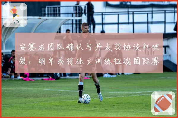 安赛龙团队确认与丹麦羽协谈判破裂，明年或将独立训练征战国际赛事？