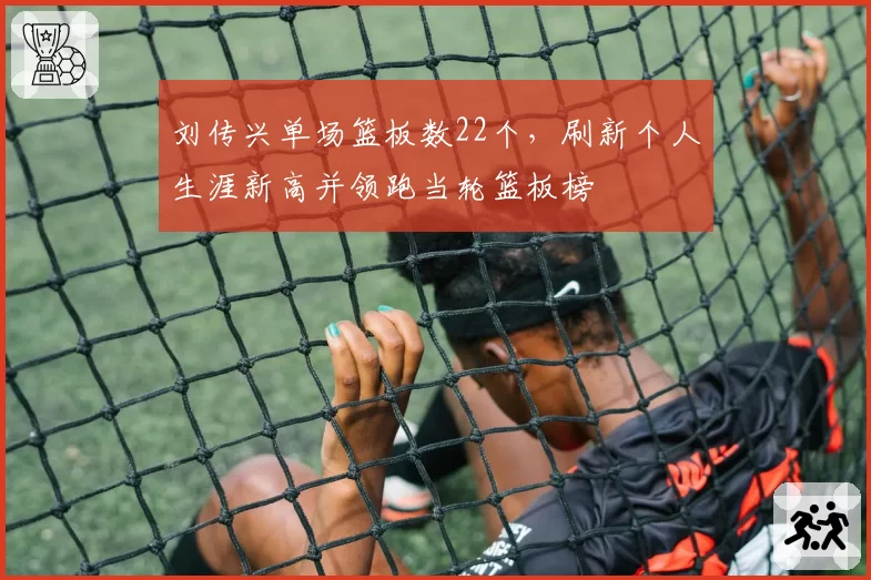 刘传兴单场篮板数22个,刷新个人生涯新高并领跑当轮篮板榜