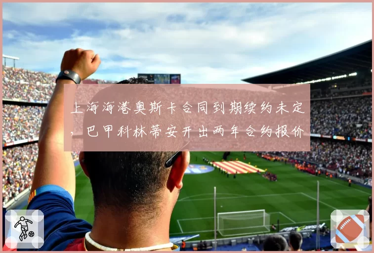 上海海港奥斯卡合同到期续约未定，巴甲科林蒂安开出两年合约报价