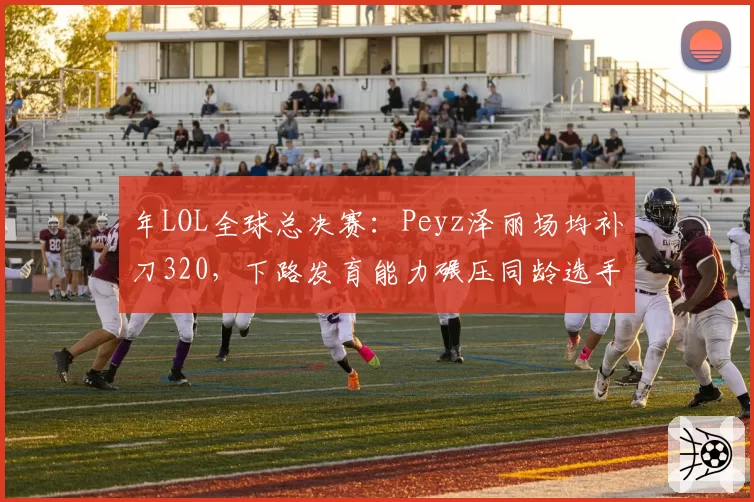 年LOL全球总决赛：Peyz泽丽场均补刀320，下路发育能力碾压同龄选手
