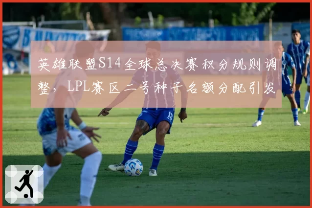 英雄联盟S14全球总决赛积分规则调整，LPL赛区二号种子名额分配引发区域队伍抗议