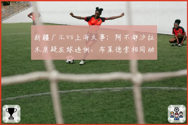 新疆广汇vs上海久事：阿不都沙拉木质疑发球违例，布莱德索相同动作未被判罚