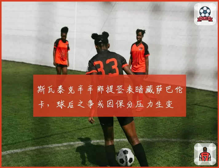 斯瓦泰克辛辛那提签表暗藏萨巴伦卡，球后之争或因保分压力生变