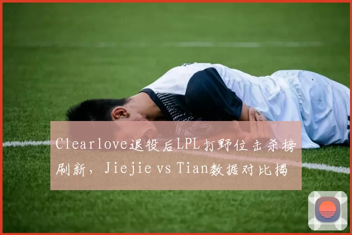 Clearlove退役后LPL打野位击杀榜刷新，Jiejie vs Tian数据对比揭示传承