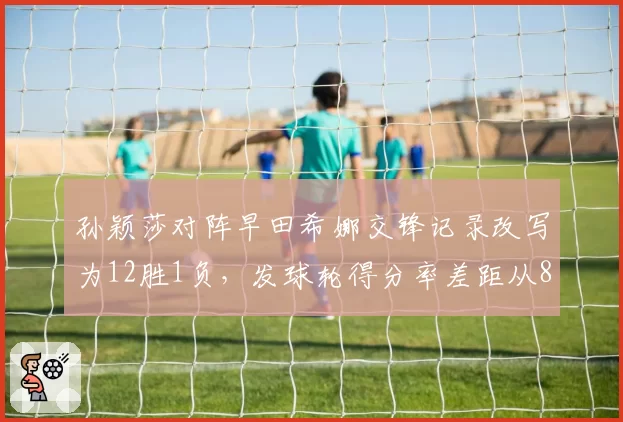 孙颖莎对阵早田希娜交锋记录改写为12胜1负,发球轮得分率差距从8%扩大至21%