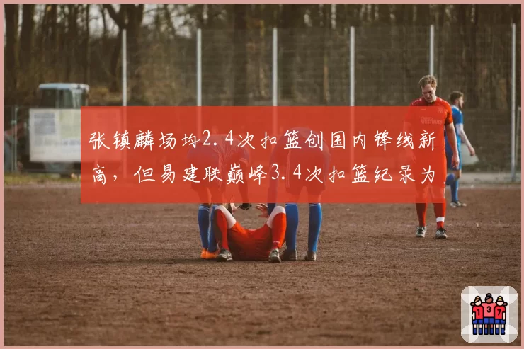 张镇麟场均2.4次扣篮创国内锋线新高，但易建联巅峰3.4次扣篮纪录为何难以触及？