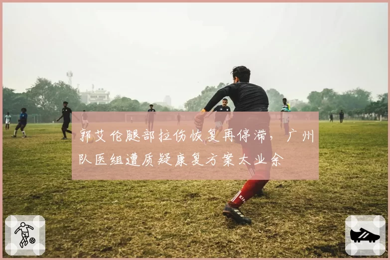 郭艾伦腿部拉伤恢复再停滞，广州队医组遭质疑康复方案太业余