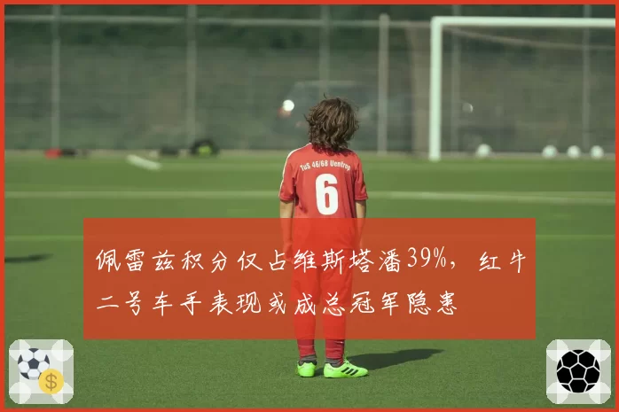 佩雷兹积分仅占维斯塔潘39%,红牛二号车手表现或成总冠军隐患