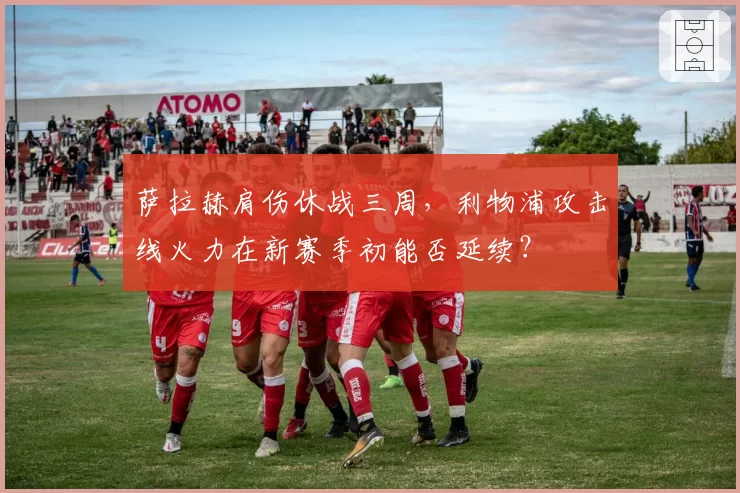 萨拉赫肩伤休战三周，利物浦攻击线火力在新赛季初能否延续？
