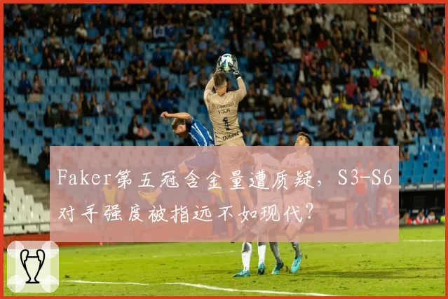 Faker第五冠含金量遭质疑,S3-S6对手强度被指远不如现代?