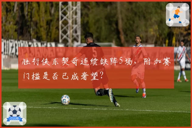 独行侠东契奇连续缺阵5场，附加赛门槛是否已成奢望？