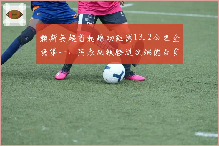 赖斯英超首轮跑动距离13.2公里全场第一，阿森纳铁腰进攻端能否贡献更多直接参与进球？