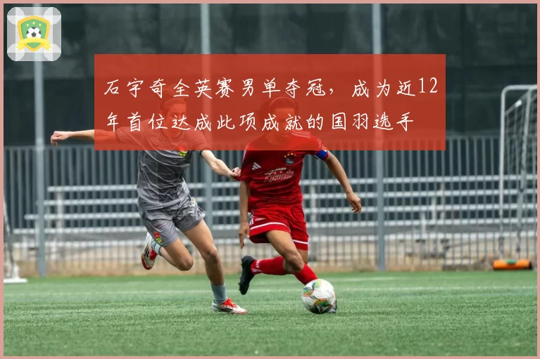 石宇奇全英赛男单夺冠，成为近12年首位达成此项成就的国羽选手