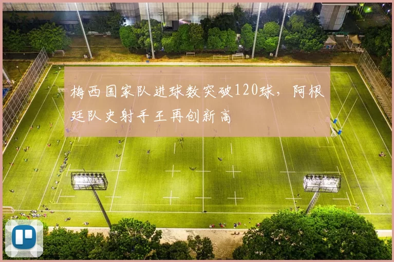 梅西国家队进球数突破120球,阿根廷队史射手王再创新高