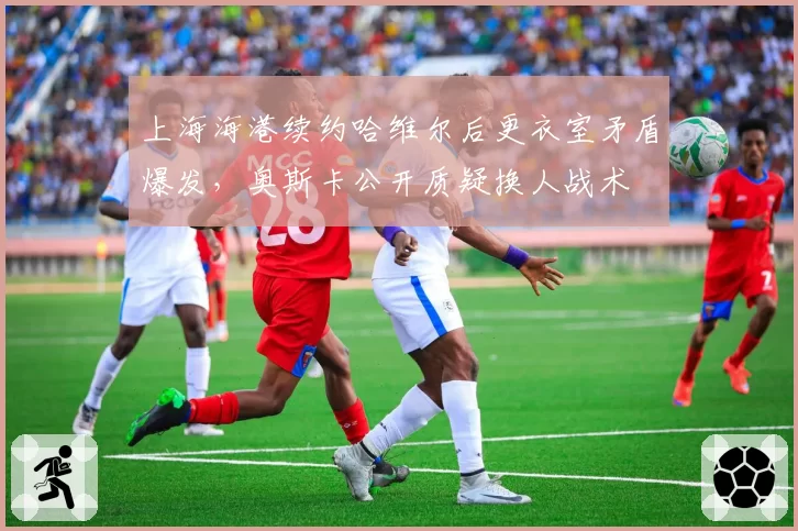 上海海港续约哈维尔后更衣室矛盾爆发，奥斯卡公开质疑换人战术