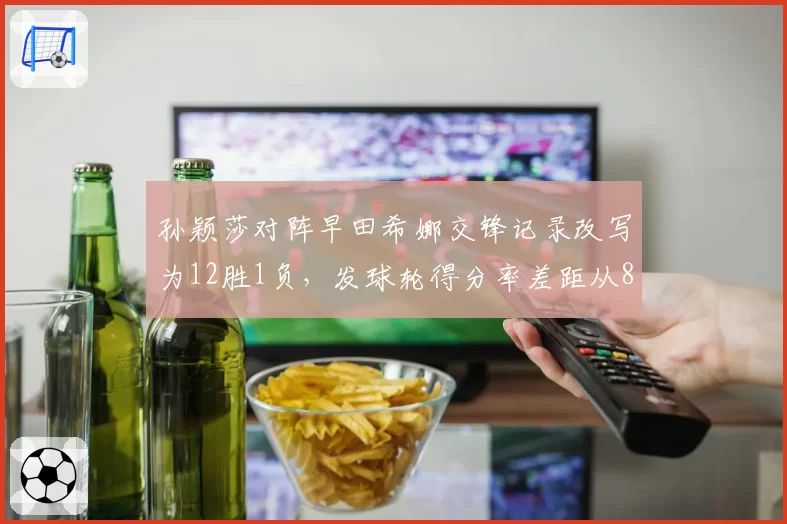 孙颖莎对阵早田希娜交锋记录改写为12胜1负,发球轮得分率差距从8%扩大至21%