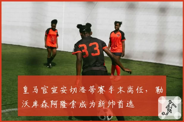 皇马官宣安切洛蒂赛季末离任,勒沃库森阿隆索成为新帅首选