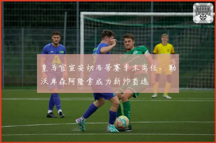 皇马官宣安切洛蒂赛季末离任,勒沃库森阿隆索成为新帅首选