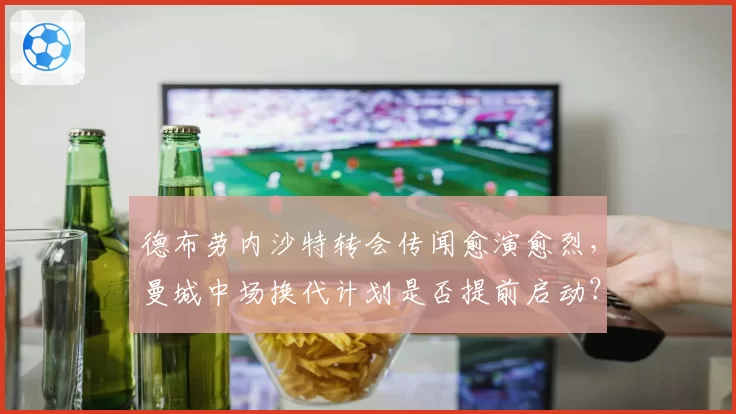 德布劳内沙特转会传闻愈演愈烈，曼城中场换代计划是否提前启动？