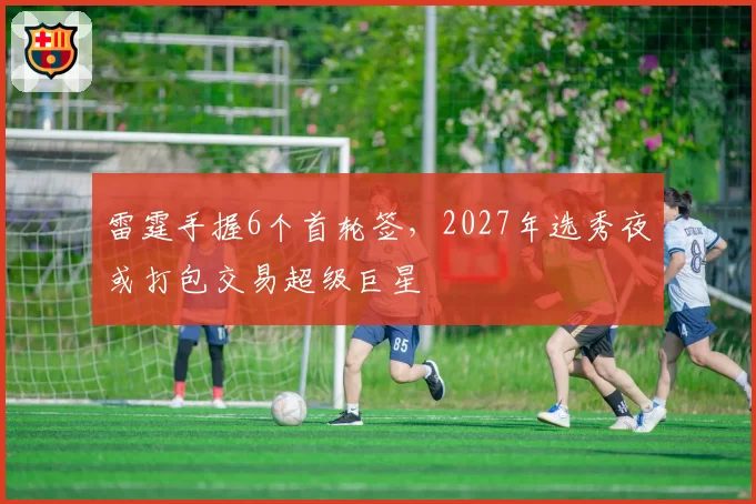 雷霆手握6个首轮签,2027年选秀夜或打包交易超级巨星