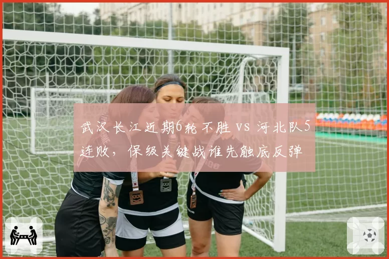 武汉长江近期6轮不胜 vs 河北队5连败，保级关键战谁先触底反弹
