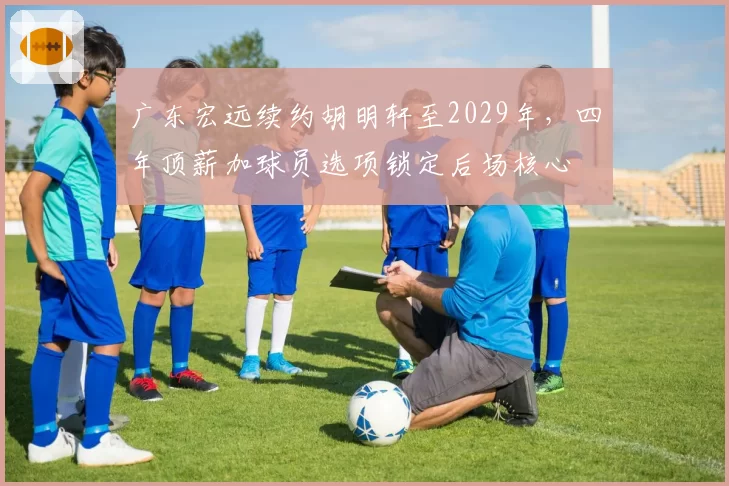 广东宏远续约胡明轩至2029年，四年顶薪加球员选项锁定后场核心
