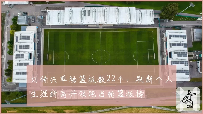 刘传兴单场篮板数22个,刷新个人生涯新高并领跑当轮篮板榜